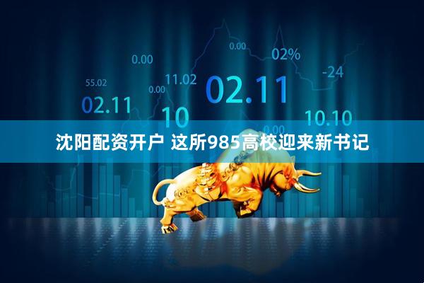 沈阳配资开户 这所985高校迎来新书记
