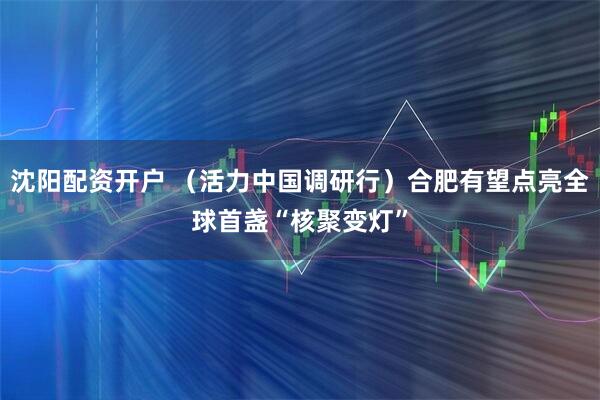 沈阳配资开户 （活力中国调研行）合肥有望点亮全球首盏“核聚变灯”