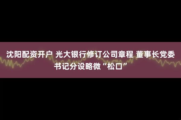 沈阳配资开户 光大银行修订公司章程 董事长党委书记分设略微“松口”
