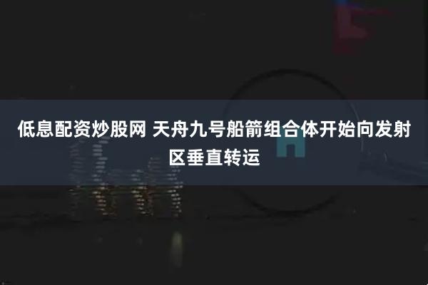 低息配资炒股网 天舟九号船箭组合体开始向发射区垂直转运