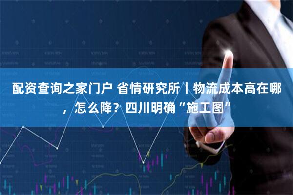 配资查询之家门户 省情研究所丨物流成本高在哪，怎么降？四川明确“施工图”