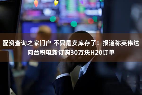 配资查询之家门户 不只是卖库存了！报道称英伟达向台积电新订购30万块H20订单