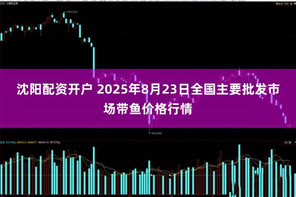沈阳配资开户 2025年8月23日全国主要批发市场带鱼价格行情