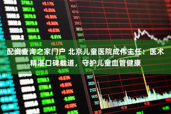 配资查询之家门户 北京儿童医院成伟主任：医术精湛口碑载道，守护儿童血管健康