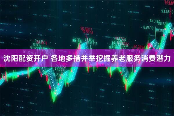 沈阳配资开户 各地多措并举挖掘养老服务消费潜力