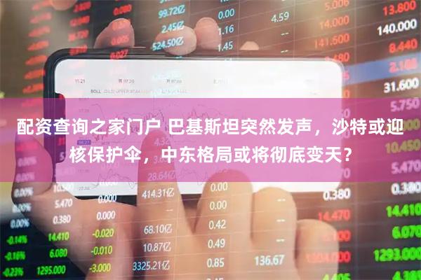 配资查询之家门户 巴基斯坦突然发声，沙特或迎核保护伞，中东格局或将彻底变天？