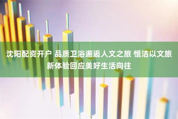 沈阳配资开户 品质卫浴邂逅人文之旅 恒洁以文旅新体验回应美好生活向往