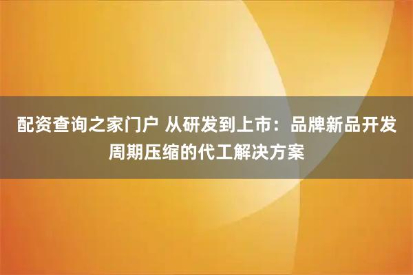 配资查询之家门户 从研发到上市:品牌新品开发周期压缩的代工解决方案