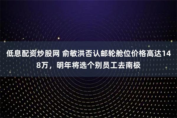 低息配资炒股网 俞敏洪否认邮轮舱位价格高达148万，明年将选个别员工去南极