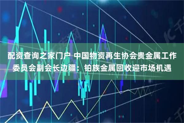 配资查询之家门户 中国物资再生协会贵金属工作委员会副会长边疆：铂族金属回收迎市场机遇