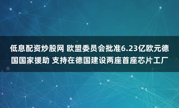 低息配资炒股网 欧盟委员会批准6.23亿欧元德国国家援助 支持在德国建设两座首座芯片工厂
