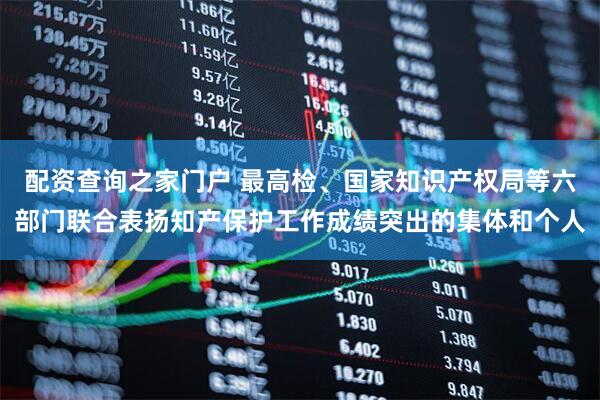 配资查询之家门户 最高检、国家知识产权局等六部门联合表扬知产保护工作成绩突出的集体和个人