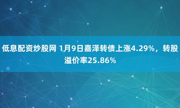 低息配资炒股网 1月9日嘉泽转债上涨4.29%，转股溢价率25.86%